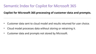 Semantic Index for Copilot for Microsoft 365
Copilot for Microsoft 365 processing of customer data and prompts.
—————————————————————————————————————————————————————————————————————————
• Customer data sent to cloud model and results returned for user choice.
• Cloud model processes data without storing or retraining it.
• Customer data and prompts not stored by Microsoft.
 