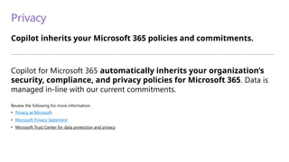 Privacy
Copilot inherits your Microsoft 365 policies and commitments.
—————————————————————————————————————————————————————————————————————————
Copilot for Microsoft 365 automatically inherits your organization’s
security, compliance, and privacy policies for Microsoft 365. Data is
managed in-line with our current commitments.
Review the following for more information:
• Privacy at Microsoft
• Microsoft Privacy Statement
• Microsoft Trust Center for data protection and privacy
 