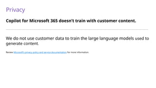 Privacy
Copilot for Microsoft 365 doesn’t train with customer content.
—————————————————————————————————————————————————————————————————————————
We do not use customer data to train the large language models used to
generate content.
Review Microsoft’s privacy policy and service documentation for more information.
 