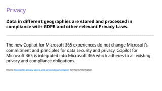 Privacy
Data in different geographies are stored and processed in
compliance with GDPR and other relevant Privacy Laws.
—————————————————————————————————————————————————————————————————————————
The new Copilot for Microsoft 365 experiences do not change Microsoft’s
commitment and principles for data security and privacy. Copilot for
Microsoft 365 is integrated into Microsoft 365 which adheres to all existing
privacy and compliance obligations.
Review Microsoft’s privacy policy and service documentation for more information.
 