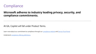 Compliance
Microsoft adheres to industry leading privacy, security, and
compliance commitments.
—————————————————————————————————————————————————————————————————————————
At GA, Copilot will fall under Product Terms.
Learn more about our commitment to compliance through our compliance website and Service Trust Portal.
Understand compliance offering definitions.
 