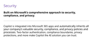 Security
Built on Microsoft’s comprehensive approach to security,
compliance, and privacy.
—————————————————————————————————————————————————————————————————————————
Copilot is integrated into Microsoft 365 apps and automatically inherits all
your company’s valuable security, compliance, and privacy policies and
processes. Two-factor authentication, compliance boundaries, privacy
protections, and more make Copilot the AI solution you can trust.
 