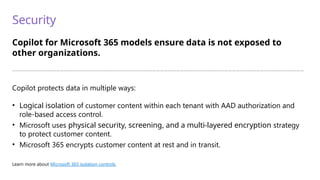 Security
Copilot for Microsoft 365 models ensure data is not exposed to
other organizations.
—————————————————————————————————————————————————————————————————————————
Copilot protects data in multiple ways:
• Logical isolation of customer content within each tenant with AAD authorization and
role-based access control.
• Microsoft uses physical security, screening, and a multi-layered encryption strategy
to protect customer content.
• Microsoft 365 encrypts customer content at rest and in transit.
Learn more about Microsoft 365 isolation controls.
 
