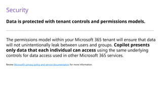 Security
Data is protected with tenant controls and permissions models.
—————————————————————————————————————————————————————————————————————————
The permissions model within your Microsoft 365 tenant will ensure that data
will not unintentionally leak between users and groups. Copilot presents
only data that each individual can access using the same underlying
controls for data access used in other Microsoft 365 services.
Review Microsoft’s privacy policy and service documentation for more information.
 