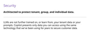 Security
Architected to protect tenant, group, and individual data.
—————————————————————————————————————————————————————————————————————————
LLMs are not further trained on, or learn from, your tenant data or your
prompts. Copilot presents only data you can access using the same
technology that we’ve been using for years to secure customer data.
 