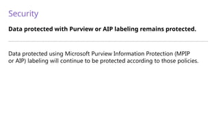 Security
Data protected with Purview or AIP labeling remains protected.
—————————————————————————————————————————————————————————————————————————
Data protected using Microsoft Purview Information Protection (MPIP
or AIP) labeling will continue to be protected according to those policies.
 