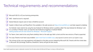 Technical requirements and recommendations
 Microsoft 365 E3 or E5 are licensing prerequisites.
 AAD - based account is required1
.
 Several features require users to have a OneDrive account.
 Copilot in Word, Excel, and PowerPoint: first available in the web versions at https://microsoft365.com and later expand to desktop

For Outlook: Users need to be using the new Outlook for Windows (which is publicly called “the new Outlook for Windows” and
it is currently in Preview. Users can load the new Outlook by toggling or Outlook Mobile.
Getting started with the new Outlook for Windows – Microsoft Support.
 For Teams: Users need to be using Teams desktop client or the web app. Both current and the new versions of Teams supported.
 For Loop: Tenants must have Loop enabled. Learn more how to enable Loop. (only required if customer want to use Copilot in Loop)

The richness of the cross-app experience will depend on the data sources indexed by Microsoft 365. Tenants with the richest data
in Microsoft 365 (Exchange, OneDrive, SharePoint, Teams) will get the best results.
Some Copilot experiences require a websocket connection from the device where the Microsoft 365 app is running to a Microsoft service.
 
