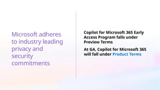 Microsoft adheres
to industry leading
privacy and
security
commitments
Copilot for Microsoft 365 Early
Access Program falls under
Preview Terms
At GA, Copilot for Microsoft 365
will fall under Product Terms
 