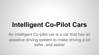 Intelligent Co-Pilot Cars
An intelligent Co-pilot car is a car that has an
assistive driving system to make driving a lot
safer, and easier
 