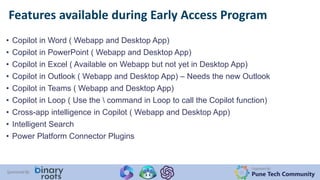Organized By:
Pune Tech Community
Sponsored By:
• Copilot in Word ( Webapp and Desktop App)
• Copilot in PowerPoint ( Webapp and Desktop App)
• Copilot in Excel ( Available on Webapp but not yet in Desktop App)
• Copilot in Outlook ( Webapp and Desktop App) – Needs the new Outlook
• Copilot in Teams ( Webapp and Desktop App)
• Copilot in Loop ( Use the  command in Loop to call the Copilot function)
• Cross-app intelligence in Copilot ( Webapp and Desktop App)
• Intelligent Search
• Power Platform Connector Plugins
Features available during Early Access Program
 