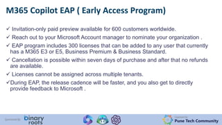 Organized By:
Pune Tech Community
Sponsored By:
 Invitation-only paid preview available for 600 customers worldwide.
 Reach out to your Microsoft Account manager to nominate your organization .
 EAP program includes 300 licenses that can be added to any user that currently
has a M365 E3 or E5, Business Premium & Business Standard.
 Cancellation is possible within seven days of purchase and after that no refunds
are available.
 Licenses cannot be assigned across multiple tenants.
During EAP, the release cadence will be faster, and you also get to directly
provide feedback to Microsoft .
M365 Copilot EAP ( Early Access Program)
 