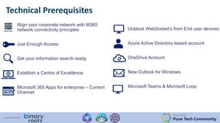 Organized By:
Pune Tech Community
Sponsored By:
Technical Prerequisites
Align your corporate network with M365
network connectivity principles
Just Enough Access
Get your information search ready
Establish a Centre of Excellence
Microsoft 365 Apps for enterprise – Current
Channel
Unblock WebSocket’s from End user devices
Azure Active Directory-based account
OneDrive Account
New Outlook for Windows
Microsoft Teams & Microsoft Loop
 