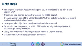 Organized By:
Pune Tech Community
Sponsored By:
• Talk to your Microsoft Account manager if you’re interested to be part of the
Copilot EAP.
• There’s no trial license currently available for M365 Copilot.
• If you’re already part of the M365 Copilot EAP, then get started with your tenant
readiness and pilot rollout plan .
• Have your pilot objectives clearly defined and documented.
• Be mindful that the product is still in EAP and a lot might change before it
becomes generally available .
• Lastly, not everyone in your organization needs a Copilot license.
• Make use of M365 Copilot adoption resources.
Next steps
 