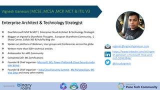 Organized By:
Pune Tech Community
Sponsored By:
viganes@vigneshganesan.com
https://www.linkedin.com/in/vigne
sh-ganesan-i-microsoft-mvp-and-
mct-9246384a/
@cloudvignesh
Enterprise Architect & Technology Strategist
 Dual Microsoft MVP & MCT | Enterprise Cloud Architect & Technology Strategist
 Blogger on Vignesh’s SharePoint Thoughts , European SharePoint Community , C
Sharp Corner, Collab 365 & HubFly Blog site
 Spoken on plethora of Webinars, User groups and Conferences across the globe
 Written more than 500+ technical articles
 Ambassador for aMS Community
 Completed 20+ MS Certifications
 Founder & Chief organizer -Microsoft 365, Power Platform& Cloud Security India
user group .
 Founder & Chief organizer – India Cloud Security Summit , MS Purview Days, MS
Viva Days and many other events
Vignesh Ganesan | MCSE ,MCSA ,MCP, MCT & ITIL V3
 