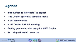 Organized By:
Pune Tech Community
Sponsored By:
Agenda
• Introduction to Microsoft 365 copilot
• The Copilot system & Semantic Index
• Cool demo videos
• M365 Copilot EAP & Licensing
• Getting your enterprise ready for M365 Copilot
• Next steps & useful resources
 