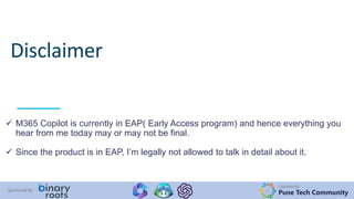 Organized By:
Pune Tech Community
Sponsored By:
Disclaimer
 M365 Copilot is currently in EAP( Early Access program) and hence everything you
hear from me today may or may not be final.
 Since the product is in EAP, I’m legally not allowed to talk in detail about it.
 