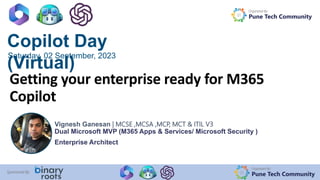 Organized By:
Pune Tech Community
Sponsored By:
Copilot Day
(Virtual)
Saturday, 02 September, 2023
Organized By:
Pune Tech Community
Getting your enterprise ready for M365
Copilot
Vignesh Ganesan | MCSE ,MCSA ,MCP, MCT & ITIL V3
Dual Microsoft MVP (M365 Apps & Services/ Microsoft Security )
Enterprise Architect
 