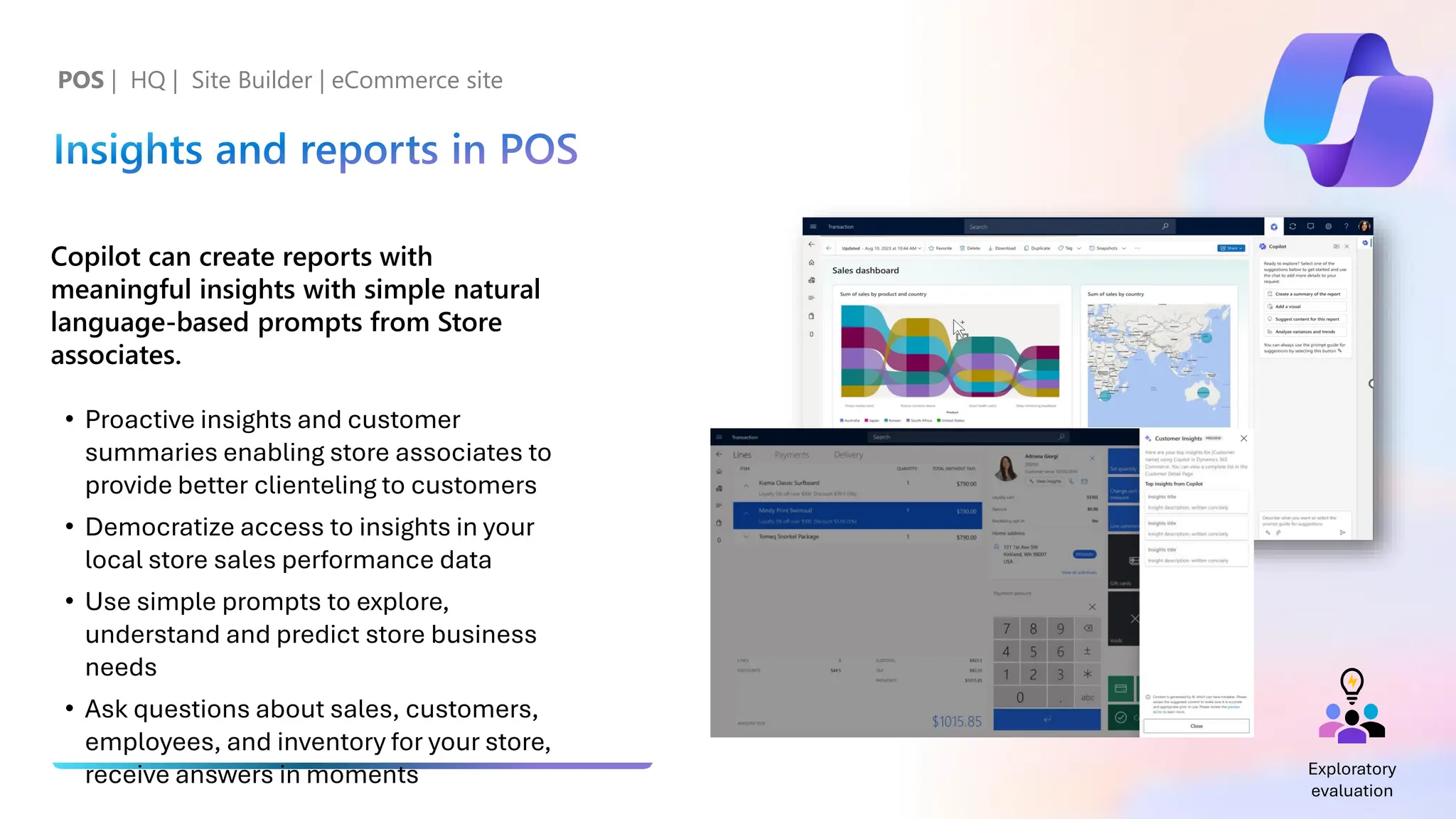 Insights and reports in POS
Copilot can create reports with
meaningful insights with simple natural
language-based prompts from Store
associates.
• Proactive insights and customer
summaries enabling store associates to
provide better clienteling to customers
• Democratize access to insights in your
local store sales performance data
• Use simple prompts to explore,
understand and predict store business
needs
• Ask questions about sales, customers,
employees, and inventory for your store,
receive answers in moments
POS | HQ | Site Builder | eCommerce site
Exploratory
evaluation
 