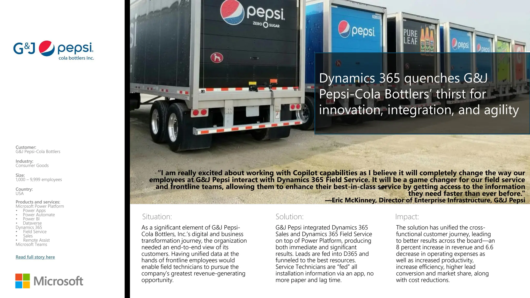 Situation: Solution: Impact:
“I am really excited about working with Copilot capabilities as I believe it will completely change the way our
employees at G&J Pepsi interact with Dynamics 365 Field Service. It will be a game changer for our field service
and frontline teams, allowing them to enhance their best-in-class service by getting access to the information
they need faster than ever before.”
—Eric McKinney, Director of Enterprise Infrastructure, G&J Pepsi
Customer:
G&J Pepsi-Cola Bottlers
Industry:
Consumer Goods
Size:
1,000 – 9,999 employees
Country:
USA
Products and services:
Microsoft Power Platform
• Power Apps
• Power Automate
• Power BI
• Dataverse
Dynamics 365
• Field Service
• Sales
• Remote Assist
Microsoft Teams
Read full story here
As a significant element of G&J Pepsi-
Cola Bottlers, Inc.’s digital and business
transformation journey, the organization
needed an end-to-end view of its
customers. Having unified data at the
hands of frontline employees would
enable field technicians to pursue the
company’s greatest revenue-generating
opportunity.
G&J Pepsi integrated Dynamics 365
Sales and Dynamics 365 Field Service
on top of Power Platform, producing
both immediate and significant
results. Leads are fed into D365 and
funneled to the best resources.
Service Technicians are “fed” all
installation information via an app, no
more paper and lag time.
The solution has unified the cross-
functional customer journey, leading
to better results across the board—an
8 percent increase in revenue and 6.6
decrease in operating expenses as
well as increased productivity,
increase efficiency, higher lead
conversion and market share, along
with cost reductions.
Dynamics 365 quenches G&J
Pepsi-Cola Bottlers’ thirst for
innovation, integration, and agility
 