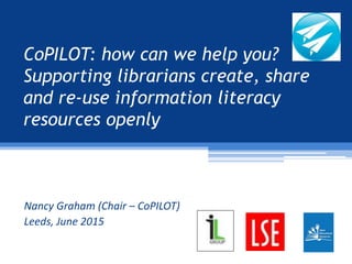 CoPILOT: how can we help you?
Supporting librarians create, share
and re-use information literacy
resources openly
Nancy Graham (Chair – CoPILOT)
Leeds, June 2015
 