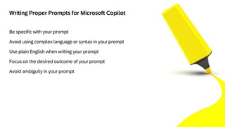 3
Be specific with your prompt
Avoid using complex language or syntax in your prompt
Use plain English when writing your prompt
Focus on the desired outcome of your prompt
Avoid ambiguity in your prompt
Writing Proper Prompts for Microsoft Copilot
 