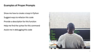 4
Show me how to create a loop in Python
Suggest ways to refactor this code
Provide a description for this function
Help me find the syntax for this command
Assist me in debugging this code
Examples of Proper Prompts
 