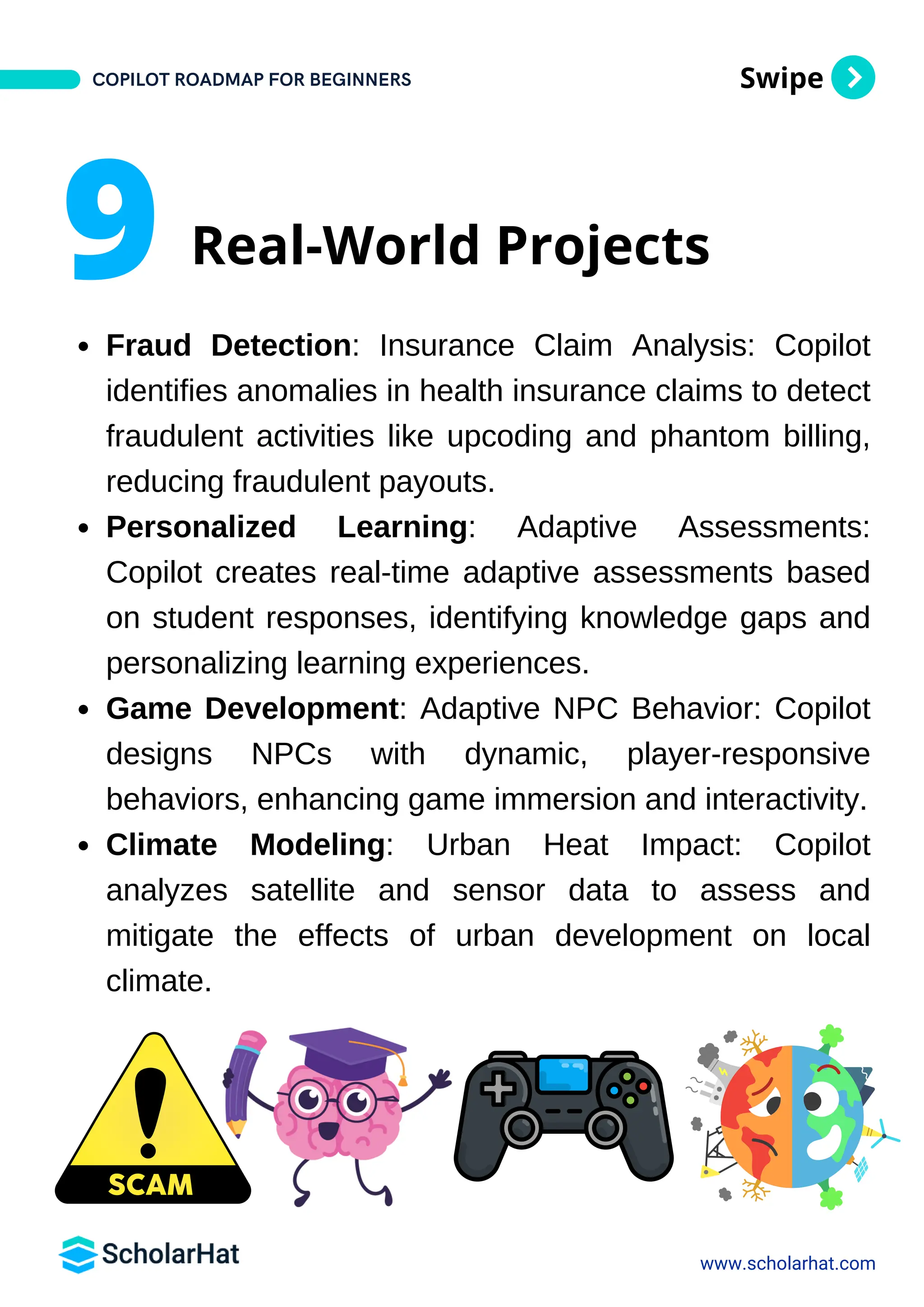 Swipe
Fraud Detection: Insurance Claim Analysis: Copilot
identifies anomalies in health insurance claims to detect
fraudulent activities like upcoding and phantom billing,
reducing fraudulent payouts.
Personalized Learning: Adaptive Assessments:
Copilot creates real-time adaptive assessments based
on student responses, identifying knowledge gaps and
personalizing learning experiences.
Game Development: Adaptive NPC Behavior: Copilot
designs NPCs with dynamic, player-responsive
behaviors, enhancing game immersion and interactivity.
Climate Modeling: Urban Heat Impact: Copilot
analyzes satellite and sensor data to assess and
mitigate the effects of urban development on local
climate.
www.scholarhat.com
9 Real-World Projects
COPILOT ROADMAP FOR BEGINNERS
 