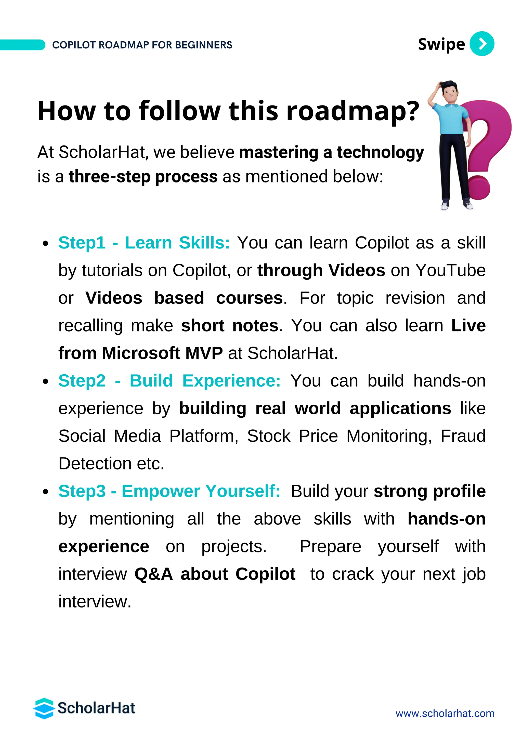 Swipe
Step1 - Learn Skills: You can learn Copilot as a skill
by tutorials on Copilot, or through Videos on YouTube
or Videos based courses. For topic revision and
recalling make short notes. You can also learn Live
from Microsoft MVP at ScholarHat.
Step2 - Build Experience: You can build hands-on
experience by building real world applications like
Social Media Platform, Stock Price Monitoring, Fraud
Detection etc.
Step3 - Empower Yourself: Build your strong profile
by mentioning all the above skills with hands-on
experience on projects. Prepare yourself with
interview Q&A about Copilot to crack your next job
interview.
www.scholarhat.com
How to follow this roadmap?
At ScholarHat, we believe mastering a technology
is a three-step process as mentioned below:
COPILOT ROADMAP FOR BEGINNERS
 