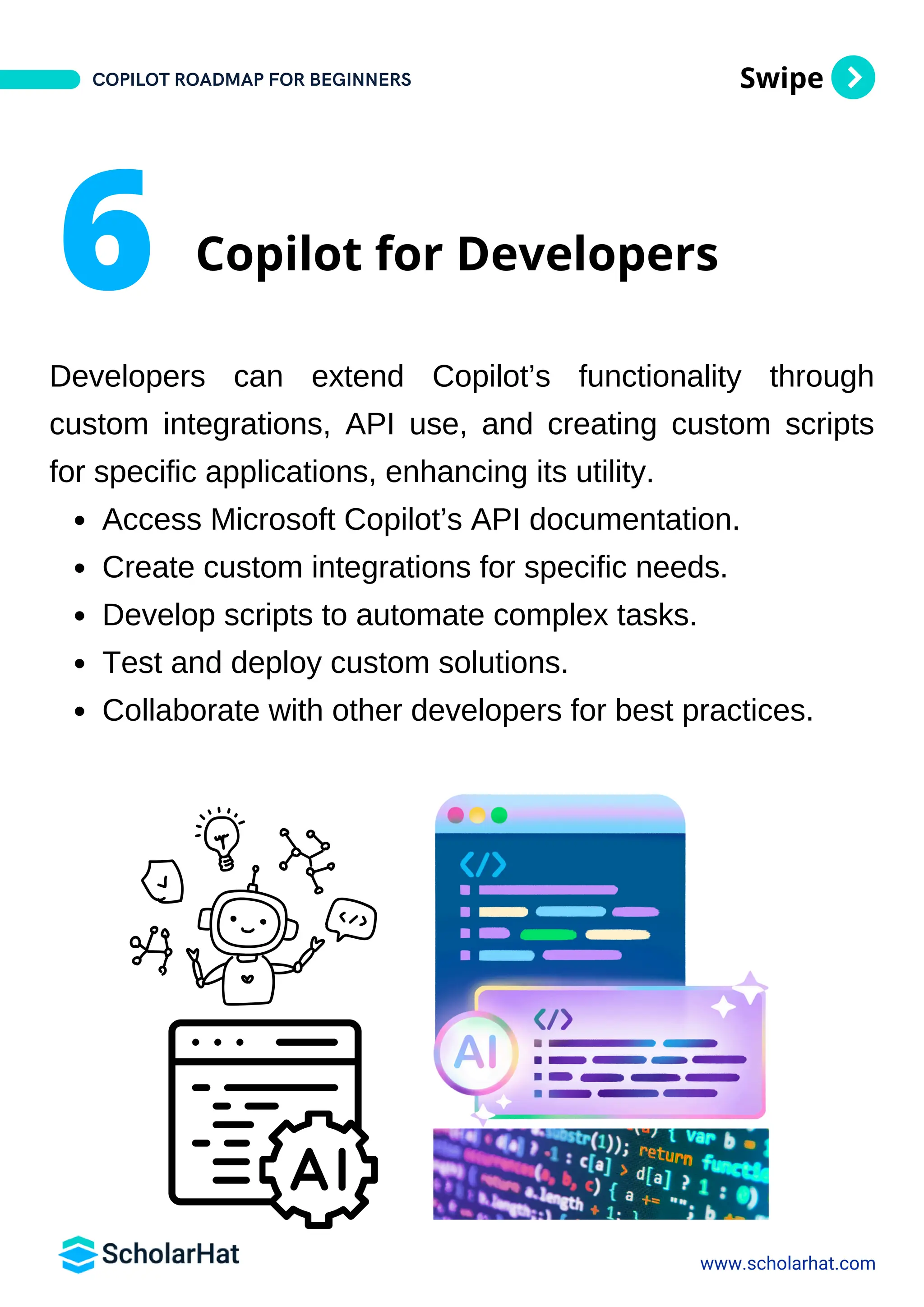 Swipe
Developers can extend Copilot’s functionality through
custom integrations, API use, and creating custom scripts
for specific applications, enhancing its utility.
Access Microsoft Copilot’s API documentation.
Create custom integrations for specific needs.
Develop scripts to automate complex tasks.
Test and deploy custom solutions.
Collaborate with other developers for best practices.
www.scholarhat.com
6 Copilot for Developers
COPILOT ROADMAP FOR BEGINNERS
 