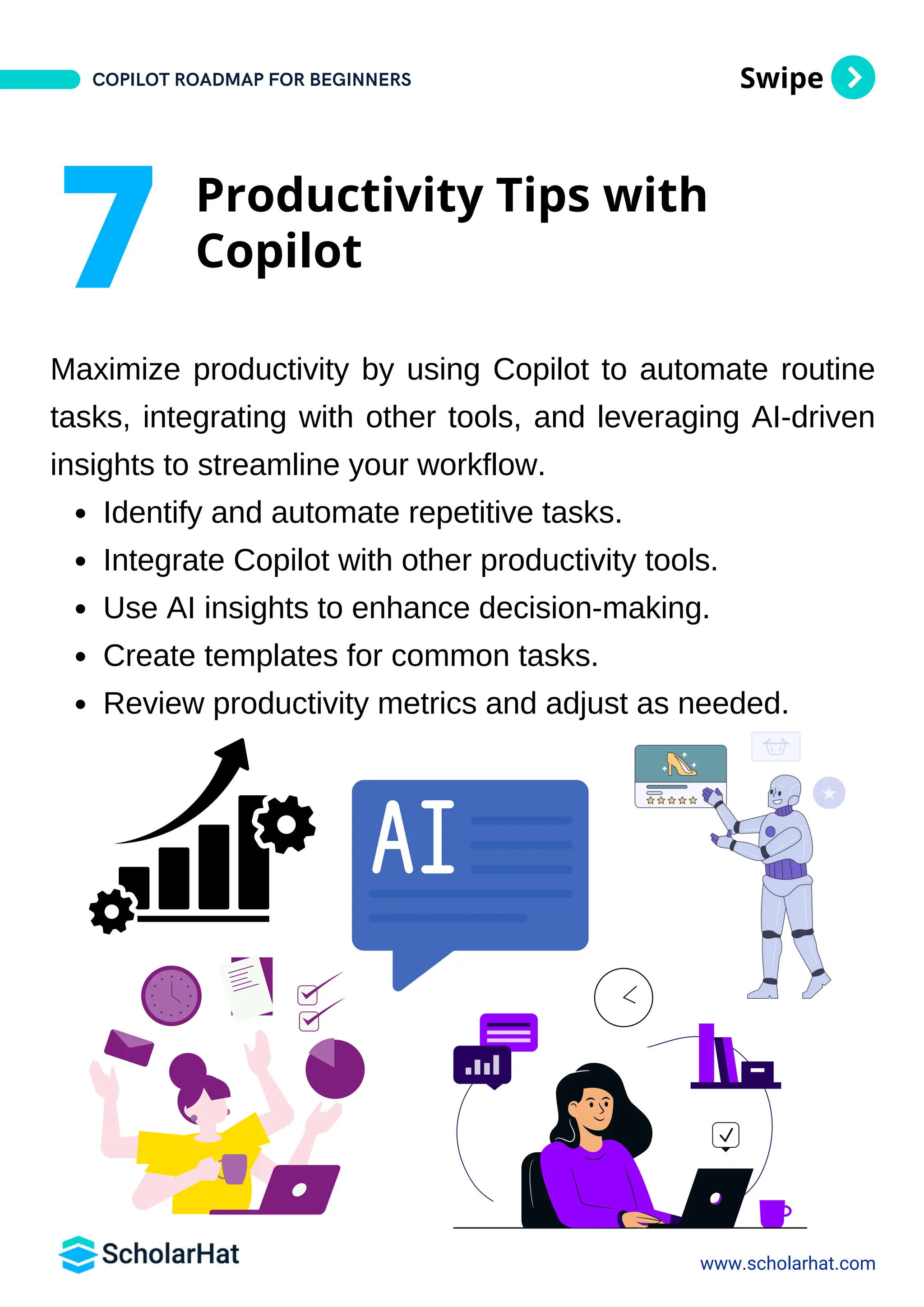 Swipe
Maximize productivity by using Copilot to automate routine
tasks, integrating with other tools, and leveraging AI-driven
insights to streamline your workflow.
Identify and automate repetitive tasks.
Integrate Copilot with other productivity tools.
Use AI insights to enhance decision-making.
Create templates for common tasks.
Review productivity metrics and adjust as needed.
www.scholarhat.com
7 Productivity Tips with
Copilot
COPILOT ROADMAP FOR BEGINNERS
 