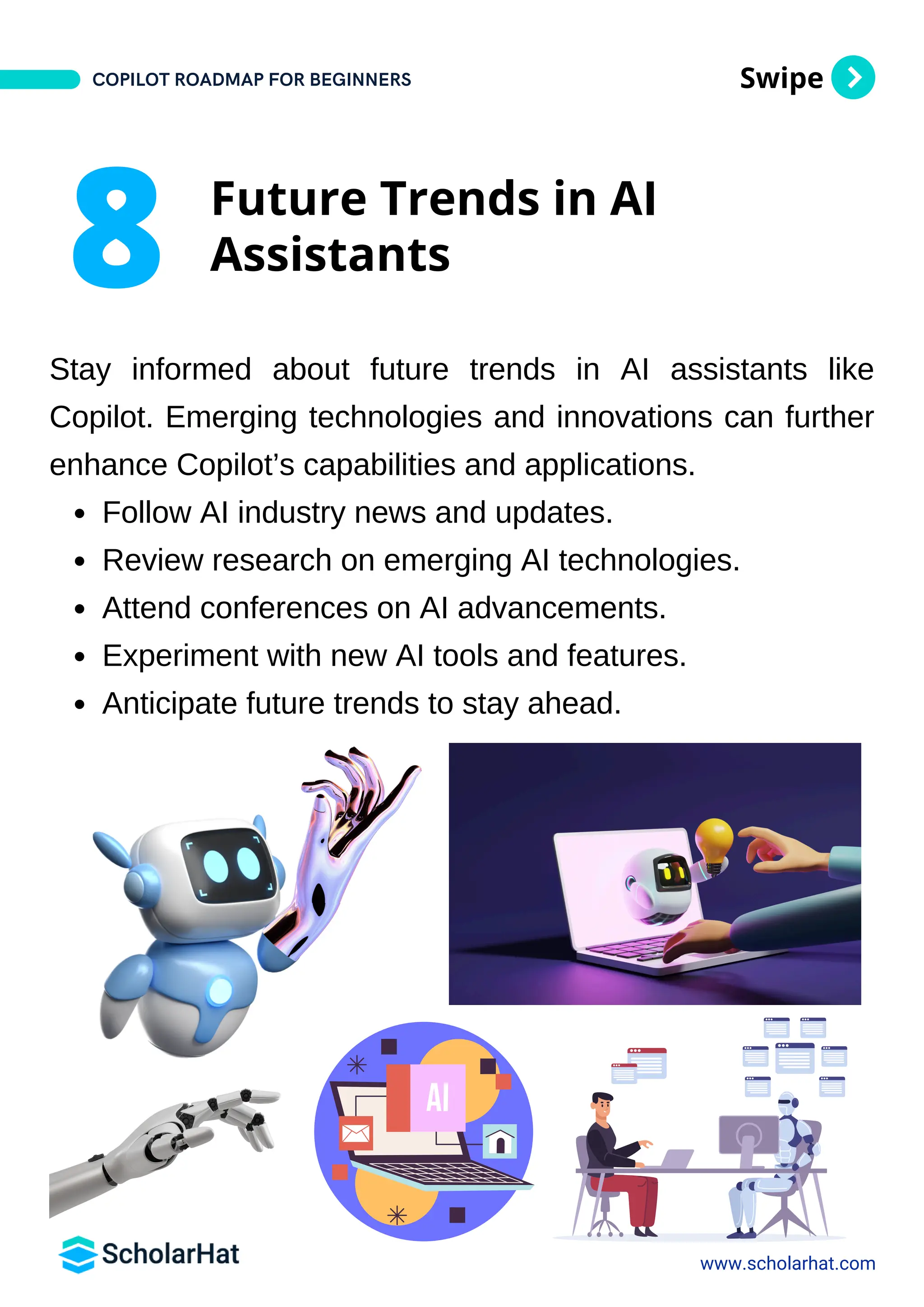 Swipe
Stay informed about future trends in AI assistants like
Copilot. Emerging technologies and innovations can further
enhance Copilot’s capabilities and applications.
Follow AI industry news and updates.
Review research on emerging AI technologies.
Attend conferences on AI advancements.
Experiment with new AI tools and features.
Anticipate future trends to stay ahead.
www.scholarhat.com
8 Future Trends in AI
Assistants
COPILOT ROADMAP FOR BEGINNERS
 