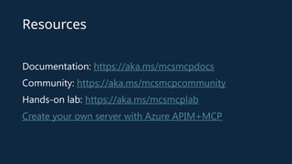 Resources
Documentation: https://aka.ms/mcsmcpdocs
Community: https://aka.ms/mcsmcpcommunity
Hands-on lab: https://aka.ms/mcsmcplab
Create your own server with Azure APIM+MCP
 