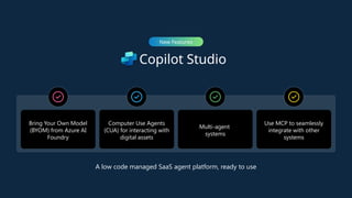 Copilot Studio
New Features
Bring Your Own Model
(BYOM) from Azure AI
Foundry
Computer Use Agents
(CUA) for interacting with
digital assets
Multi-agent
systems
Use MCP to seamlessly
integrate with other
systems
A low code managed SaaS agent platform, ready to use
 