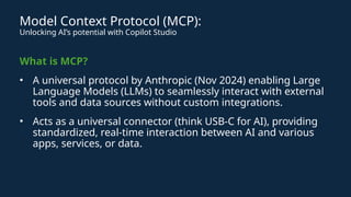 Model Context Protocol (MCP):
Unlocking AI’s potential with Copilot Studio
What is MCP?
• A universal protocol by Anthropic (Nov 2024) enabling Large
Language Models (LLMs) to seamlessly interact with external
tools and data sources without custom integrations.
• Acts as a universal connector (think USB-C for AI), providing
standardized, real-time interaction between AI and various
apps, services, or data.
 