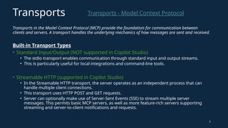 Transports in the Model Context Protocol (MCP) provide the foundation for communication between
clients and servers. A transport handles the underlying mechanics of how messages are sent and received.
Built-in Transport Types
• Standard Input/Output (NOT supported in Copilot Studio)
• The stdio transport enables communication through standard input and output streams.
• This is particularly useful for local integrations and command-line tools.
• Streamable HTTP (supported in Copilot Studio)
• In the Streamable HTTP transport, the server operates as an independent process that can
handle multiple client connections.
• This transport uses HTTP POST and GET requests.
• Server can optionally make use of Server-Sent Events (SSE) to stream multiple server
messages. This permits basic MCP servers, as well as more feature-rich servers supporting
streaming and server-to-client notifications and requests.
7
Transports - Model Context Protocol
Transports
 