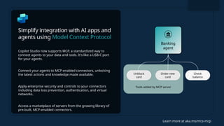 Simplify integration with AI apps and
agents using Model Context Protocol
Copilot Studio now supports MCP, a standardized way to
connect agents to your data and tools. It's like a USB-C port
for your agents.
Connect your agents to MCP-enabled connectors, unlocking
the latest actions and knowledge made available.
Apply enterprise security and controls to your connectors
including data loss prevention, authentication, and virtual
networks.
Access a marketplace of servers from the growing library of
pre-built, MCP-enabled connectors.
Learn more at aka.ms/mcs-mcp
Tools added by MCP server
Check
balance
Unblock
card
Order new
card
Banking
agent
 