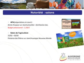 o AFA (négociations en cours) :
Achat d’espace sur stand amovible + distribution doc.
Budget prévisionnel : 1 250 €
o Salon de l’agriculture
22/02 – 03/03
Présence des filières sur stand Auvergne Nouveau Monde
Notoriété : salons
 
