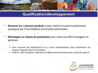Qualification/développement
 Recenser les « preuves-produits » pour mettre en avant le patrimoine
auvergnat par l’intermédiaire d’accroches pertinentes
 Développer un réseau de partenaires pour créer une offre homogène et
porteuse
 Faire remonter par département 4 ou 5 lieux emblématiques et/ou événements sur
lesquels s’appuyer pour communiquer.
 Critères : offre de qualité, identitaire et différenciante (architecturale, culturelle, gastro)
 