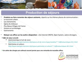  Produire ou faire remonter des séjours existants, répartis sur les thèmes phares de communication :
o Le tourisme urbain
o Les évènements
o Églises & châteaux
o Plus Beaux Villages de France
o Histoire et archéologie
o Gastronomie
 Relayer ces offres sur les outils à disposition : site Internet CRDTA, Open System, salons étrangers.
Production de séjours
Offre de séjour actuelle
 Gastronomique et art de vivre:
http://www.auvergne-tourisme.info/sejours-art-de-vivre-et-gourmandise/~~~/offrestouristiques-41-1.html
• Patrimoine et culture :
http://www.auvergne-tourisme.info/sejours-patrimoine-et-culture/~~~/offrestouristiques-40-1.html
Un cahier des charges sera adressé courant janvier pour une remontée de nouvelles offres.
 