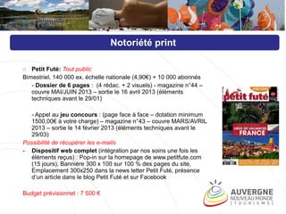 o Petit Futé: Tout public
Bimestriel, 140 000 ex. échelle nationale (4,90€) + 10 000 abonnés
- Dossier de 6 pages : (4 rédac. + 2 visuels) - magazine n°44 –
couvre MAI/JUIN 2013 – sortie le 16 avril 2013 (éléments
techniques avant le 29/01)
- Appel au jeu concours : (page face à face – dotation minimum
1500,00€ à votre charge) – magazine n°43 – couvre MARS/AVRIL
2013 – sortie le 14 février 2013 (éléments techniques avant le
29/03)
Possibilité de récupérer les e-mails
- Dispositif web complet (intégration par nos soins une fois les
éléments reçus) : Pop-in sur la homepage de www.petitfute.com
(15 jours), Bannière 300 x 100 sur 100 % des pages du site,
Emplacement 300x250 dans la news letter Petit Futé, présence
d’un article dans le blog Petit Futé et sur Facebook
Budget prévisionnel : 7 500 €
Notoriété print
 