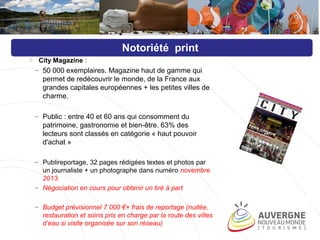 o City Magazine :
– 50 000 exemplaires. Magazine haut de gamme qui
permet de redécouvrir le monde, de la France aux
grandes capitales européennes + les petites villes de
charme.
– Public : entre 40 et 60 ans qui consomment du
patrimoine, gastronomie et bien-être. 63% des
lecteurs sont classés en catégorie « haut pouvoir
d'achat »
– Publireportage, 32 pages rédigées textes et photos par
un journaliste + un photographe dans numéro novembre
2013.
– Négociation en cours pour obtenir un tiré à part
– Budget prévisionnel 7 000 €+ frais de reportage (nuitée,
restauration et soins pris en charge par la route des villes
d’eau si visite organisée sur son réseau)
Notoriété print
 