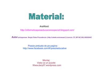 AraWord: http://informaticaparaeducacionespecial.blogspot.com/ Autor pictogramas: Sergio Palao Procedencia: ( http://catedu.es/arasaac/) Licencia: CC (BY-NC-SA) ARASAAC Poezie preluata de pe pagina: http://www.facebook.com/#!/poeziieducative Montaj: Viata ca un puzzle: Www.dary07.wordpress.com Material: