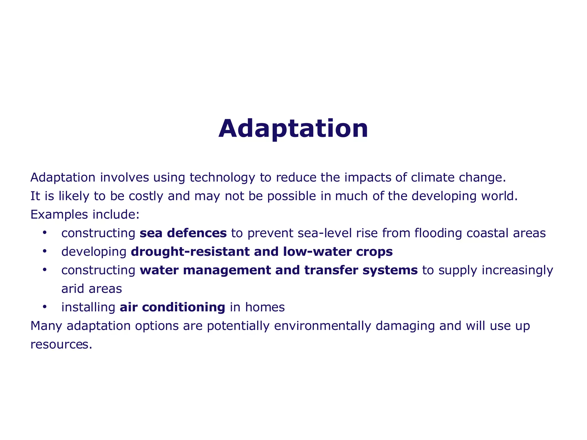 Adaptation Adaptation involves using technology to reduce the impacts of climate change.  It is likely to be costly and may not be possible in much of the developing world. Examples include: constructing  sea defences  to prevent sea-level rise from flooding coastal areas developing  drought-resistant and low-water crops  constructing  water management and transfer systems  to supply increasingly arid areas installing  air conditioning  in homes Many adaptation options are potentially environmentally damaging and will use up resources. 