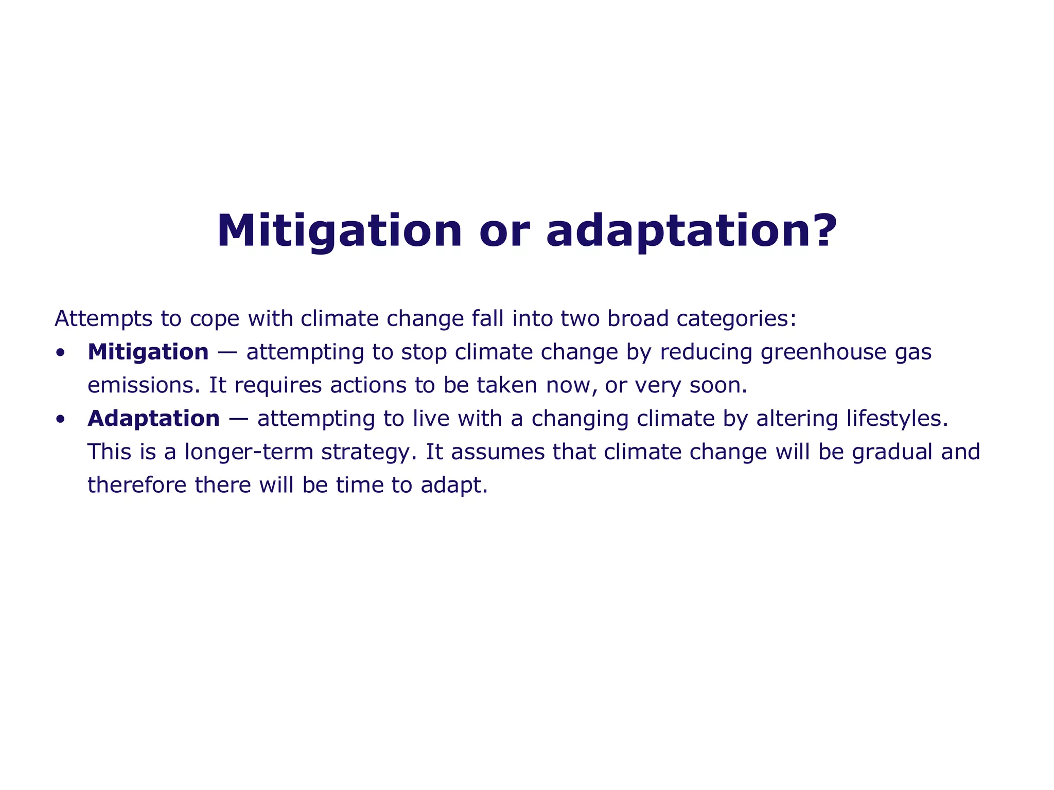 Mitigation or adaptation? Attempts to cope with climate change fall into two broad categories: Mitigation  — attempting to stop climate change by reducing greenhouse gas emissions. It requires actions to be taken now, or very soon. Adaptation  — attempting to live with a changing climate by altering lifestyles. This is a longer-term strategy. It assumes that climate change will be gradual and therefore there will be time to adapt. 