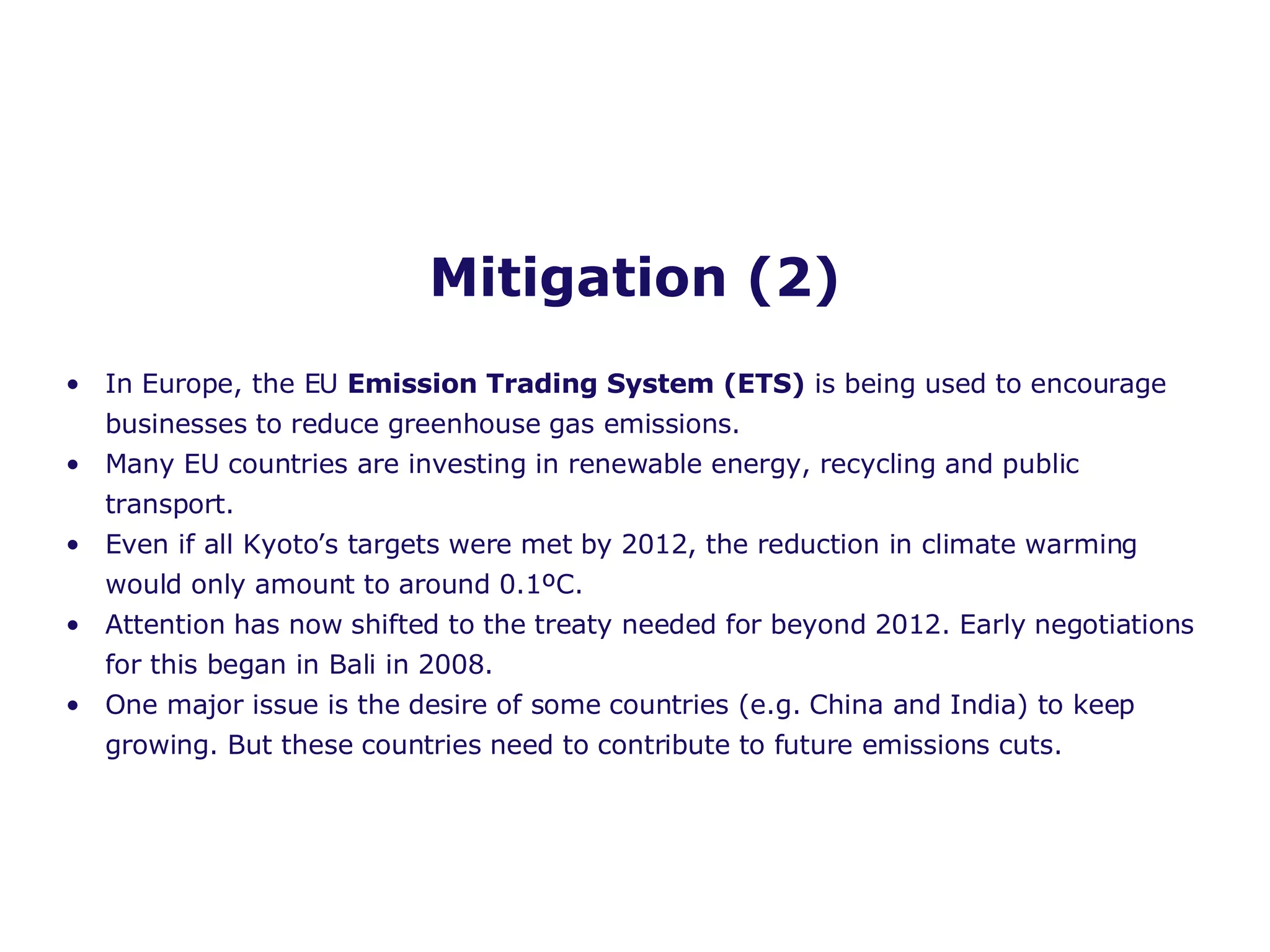 Mitigation (2) In Europe, the EU  Emission Trading System (ETS)  is being used to encourage businesses to reduce greenhouse gas emissions. Many EU countries are investing in renewable energy, recycling and public transport.  Even if all Kyoto’s targets were met by 2012, the reduction in climate warming would only amount to around 0.1 º C. Attention has now shifted to the treaty needed for beyond 2012. Early negotiations for this began in Bali in 2008. One major issue is the desire of some countries (e.g. China and India) to keep growing. But these countries need to contribute to future emissions cuts. 