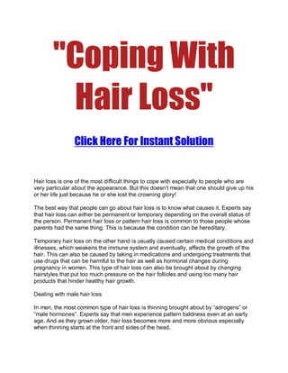 quot;Coping With
         Hair Lossquot;
                Click Here For Instant Solution


Hair loss is one of the most difficult things to cope with especially to people who are
very particular about the appearance. But this doesn’t mean that one should give up his
or her life just because he or she lost the crowning glory!

The best way that people can go about hair loss is to know what causes it. Experts say
that hair loss can either be permanent or temporary depending on the overall status of
the person. Permanent hair loss or pattern hair loss is common to those people whose
parents had the same thing. This is because the condition can be hereditary.

Temporary hair loss on the other hand is usually caused certain medical conditions and
illnesses, which weakens the immune system and eventually, affects the growth of the
hair. This can also be caused by taking in medications and undergoing treatments that
use drugs that can be harmful to the hair as well as hormonal changes during
pregnancy in women. This type of hair loss can also be brought about by changing
hairstyles that put too much pressure on the hair follicles and using too many hair
products that hinder healthy hair growth.

Dealing with male hair loss

In men, the most common type of hair loss is thinning brought about by “adrogens” or
“male hormones”. Experts say that men experience pattern baldness even at an early
age. And as they grown older, hair loss becomes more and more obvious especially
when thinning starts at the front and sides of the head.
 