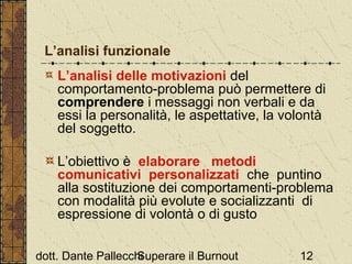 L’analisi funzionale
L’analisi delle motivazioni del
comportamento-problema può permettere di
comprendere i messaggi non verbali e da
essi la personalità, le aspettative, la volontà
del soggetto.
L’obiettivo è elaborare metodi
comunicativi personalizzati che puntino
alla sostituzione dei comportamenti-problema
con modalità più evolute e socializzanti di
espressione di volontà o di gusto
dott. Dante Pallecchi
Superare il Burnout

12

 