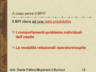A cosa serve il BPI?
Il BPI rileva ad una data prestabilita
I comportamenti-problema individuali
dell’ospite
Le modalità relazionali operatore/ospite

dott. Dante Pallecchi
Superare il Burnout

14

 