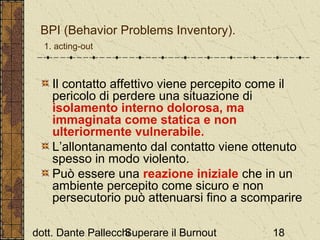 BPI (Behavior Problems Inventory).
1. acting-out

Il contatto affettivo viene percepito come il
pericolo di perdere una situazione di
isolamento interno dolorosa, ma
immaginata come statica e non
ulteriormente vulnerabile.
L’allontanamento dal contatto viene ottenuto
spesso in modo violento.
Può essere una reazione iniziale che in un
ambiente percepito come sicuro e non
persecutorio può attenuarsi fino a scomparire
dott. Dante Pallecchi
Superare il Burnout

18

 