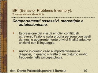 BPI (Behavior Problems Inventory).
2. ossessività e stereotipie

Comportamenti ossessivi, stereotipie e
autolesionismo.
Espressione dei vissuti emotivi conflittuali
attraverso l’azione sulla propria persona con gesti
dannosi o apparentemente privi di finalità adattive
anziché con il linguaggio.
Anche in questo caso è importantissima la
diagnosi, in quanto si tratta di un disturbo molto
frequente nella psicopatologia.

dott. Dante Pallecchi
Superare il Burnout

19

 